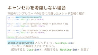 キャンセルを考慮しない場合
var x = await InputIntegerAsync();
if (x is not Just<int> just) return;
var y = await InputIntegerAsync().FMap(p => just.Value + p);
if (y is not Just<int> just2) return;
var z = await InputIntegerAsync().FMap(p => just2.Value + p);
if (z is not Just<int> just3) return;
Console.WriteLine(just3.Value);
今回のサンプルコードのために用意したメソッドを軽く紹介
InputIntegerAsync メソッド: () → Task<IMaybe<int>>
ユーザーに数値を入力してもらう。
成功すると Just<int>, 失敗すると Nothing<int> を返す
 