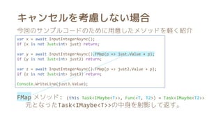 キャンセルを考慮しない場合
var x = await InputIntegerAsync();
if (x is not Just<int> just) return;
var y = await InputIntegerAsync().FMap(p => just.Value + p);
if (y is not Just<int> just2) return;
var z = await InputIntegerAsync().FMap(p => just2.Value + p);
if (z is not Just<int> just3) return;
Console.WriteLine(just3.Value);
今回のサンプルコードのために用意したメソッドを軽く紹介
FMap メソッド: (this Task<IMaybe<T>>, Func<T, T2>) → Task<IMaybe<T2>>
元となったTask<IMaybe<T>>の中身を射影して返す。
 