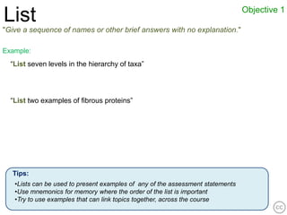 Objective 1
List
"Give a sequence of names or other brief answers with no explanation."

Example:
  “List seven levels in the hierarchy of taxa”




  “List two examples of fibrous proteins”




  Tips:
   •Lists can be used to present examples of any of the assessment statements
   •Use mnemonics for memory where the order of the list is important
   •Try to use examples that can link topics together, across the course
 