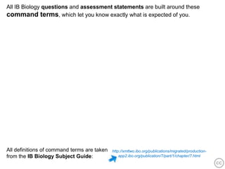 All IB Biology questions and assessment statements are built around these
command terms, which let you know exactly what is expected of you.




All definitions of command terms are taken   http://xmltwo.ibo.org/publications/migrated/production-
from the IB Biology Subject Guide:               app2.ibo.org/publication/7/part/1/chapter/7.html
 
