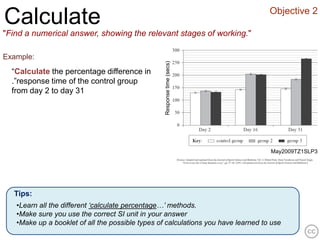 Objective 2
Calculate
"Find a numerical answer, showing the relevant stages of working."

Example:




                                                  Response time (secs)
  “Calculate the percentage difference in
  .”response time of the control group
  from day 2 to day 31




                                                                                   May2009TZ1SLP3




  Tips:
   •Learn all the different ‘calculate percentage…’ methods.
   •Make sure you use the correct SI unit in your answer
   •Make up a booklet of all the possible types of calculations you have learned to use
 