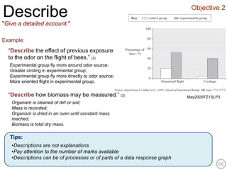 Objective 2
Describe
"Give a detailed account."

Example:
  “Describe the effect of previous exposure
  to the odor on the flight of bees.” (2)
   Experimental group fly more around odor source;
   Greater circling in experimental group;
   Experimental group fly more directly to odor source;
   More oriented flight in experimental group.


  “Describe how biomass may be measured.” (2)                               May2009TZ1SLP3
   Organism is cleaned of dirt or soil;
   Mass is recorded;
   Organism is dried in an oven until constant mass
   reached;
   Biomass is total dry mass.

   Tips:
   •Descriptions are not explanations
   •Pay attention to the number of marks available
   •Descriptions can be of processes or of parts of a data response graph
 