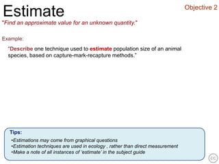 Objective 2
Estimate
"Find an approximate value for an unknown quantity."

Example:
  “Describe one technique used to estimate population size of an animal
  species, based on capture-mark-recapture methods.”




  Tips:
   •Estimations may come from graphical questions
   •Estimation techniques are used in ecology , rather than direct measurement
   •Make a note of all instances of ‘estimate’ in the subject guide
 