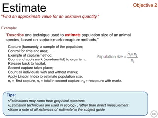 Objective 2
Estimate
"Find an approximate value for an unknown quantity."

Example:
  “Describe one technique used to estimate population size of an animal
  species, based on capture-mark-recapture methods.”
   Capture (humanely) a sample of the population;
   Control for time and area;
   Example of capture method;
   Count and apply mark (non-harmful) to organism;
   Release back to habitat;
   Second capture takes place;
   Count all individuals with and without marks;
   Apply Lincoln Index to estimate population size;
   n1 = first capture, n2 = total in second capture, n3 = recapture with marks.



  Tips:
   •Estimations may come from graphical questions
   •Estimation techniques are used in ecology , rather than direct measurement
   •Make a note of all instances of ‘estimate’ in the subject guide
 