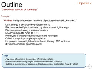Objective 2
Outline
“Give a brief account or summary."

Example:
  “Outline the light dependent reactions of photosynthesis (HL, 6 marks).”
    Light energy is absorbed by photosystem II;
    Electrons excited/ photoactivated by absorption of light energy;
    Electron passed along a series of carriers;
    NADP+ reduced to NADPH + H+;
    Photolysis of water produces oxygen and hydrogen;
    Called non-cyclic photophosphorylation;
    H+ pumped across thylakoid membrane, through ATP synthase
    (by chemiosmosis), generating ATP.




  Tips:
   •Pay close attention to the number of marks available
   •Present answers clearly to get the complete number of marks
   •Outline is a summary or account, without reasons or explanation (step-by-step)
 