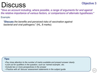 Objective 3
Discuss
"Give an account including, where possible, a range of arguments for and against
the relative importance of various factors, or comparisons of alternate hypotheses."
Example:
  “Discuss the benefits and perceived risks of vaccination against
  bacterial and viral pathogens.” (HL, 8 marks)




   Tips:
   •Pay close attention to the number of marks available and present answer clearly
   •Look out for qualifiers in the question, such as ‘named example’, etc.
   •Include two or more perspectives in the answer
   • Practice with all ‘discuss’ assessment statements in the subject guide
 