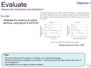 Objective 3
Evaluate
"Assess the implications and limitations."

Example:
  “Evaluate the evidence for global
  warming, using figures A and B (2).”




                                                                      Biology Specimen Paper, 2009




   Tips:
   •Do not just describe the graphs or methods, use evaluative language
   •Read the introductory passage very carefully – to what extent do the data address the aims of
   the investigation?
   •Pay attention to the number of marks available
 