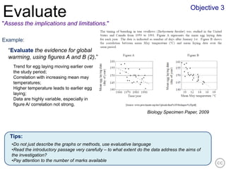 Objective 3
Evaluate
"Assess the implications and limitations."

Example:
  “Evaluate the evidence for global
  warming, using figures A and B (2).”
    Trend for egg laying moving earlier over
    the study period;
    Correlation with increasing mean may
    temperatures;
    Higher temperature leads to earlier egg
    laying;
    Data are highly variable, especially in
    figure A/ correlation not strong.
                                                                      Biology Specimen Paper, 2009




   Tips:
   •Do not just describe the graphs or methods, use evaluative language
   •Read the introductory passage very carefully – to what extent do the data address the aims of
   the investigation?
   •Pay attention to the number of marks available
 