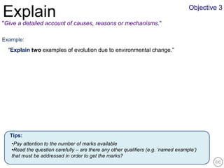 Objective 3
Explain
"Give a detailed account of causes, reasons or mechanisms."

Example:
  “Explain two examples of evolution due to environmental change.”




  Tips:
   •Pay attention to the number of marks available
   •Read the question carefully – are there any other qualifiers (e.g. ‘named example’)
   that must be addressed in order to get the marks?
 