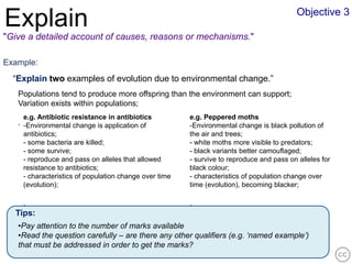 Objective 3
Explain
"Give a detailed account of causes, reasons or mechanisms."

Example:
  “Explain two examples of evolution due to environmental change.”
   Populations tend to produce more offspring than the environment can support;
   Variation exists within populations;
    e.g. Antibiotic resistance in antibiotics          e.g. Peppered moths
   . -Environmental change is application of           -Environmental change is black pollution of
    antibiotics;                                       the air and trees;
    - some bacteria are killed;                        - white moths more visible to predators;
    - some survive;                                    - black variants better camouflaged;
    - reproduce and pass on alleles that allowed       - survive to reproduce and pass on alleles for
    resistance to antibiotics;                         black colour;
    - characteristics of population change over time   - characteristics of population change over
    (evolution);                                       time (evolution), becoming blacker;

    .                                                  .
  Tips:
   •Pay attention to the number of marks available
   •Read the question carefully – are there any other qualifiers (e.g. ‘named example’)
   that must be addressed in order to get the marks?
 