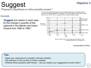 Objective 3
Suggest
"Propose a hypothesis or other possible answer."

Example:
  “Suggest one reason in each case
  for the change in quantity of fish
  captured in the Atlantic and Indian
  Oceans from 1980 to 1990.”




                                                                                  QuestionBank CD Rom




  Tips:
   •Apply your reasoning to a possibly unknown situation
   •Pay attention to the number of marks available
   •Practice these questions with friends – can you explain your suggestions to each other?
 