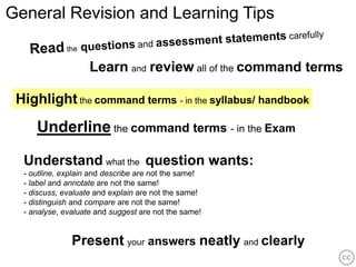 General Revision and Learning Tips


                    Learn and review all of the command terms

 Highlight the command terms - in the syllabus/ handbook
     Underline the command terms - in the Exam

  Understand what the question wants:
  - outline, explain and describe are not the same!
  - label and annotate are not the same!
  - discuss, evaluate and explain are not the same!
  - distinguish and compare are not the same!
  - analyse, evaluate and suggest are not the same!


               Present your answers neatly and clearly
 