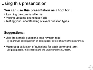 Using this presentation
 You can use this presentation as a tool for:
 • Learning the command terms
 • Picking up some examination tips
 • Testing your understanding of exam question types



 Suggestions:
 • Use the sample questions as a revision test:
  - try to answer each question on scrap paper before showing the answer key

 • Make up a collection of questions for each command term:
  - use past papers, the syllabus and the QuestionBank CD Rom.
 
