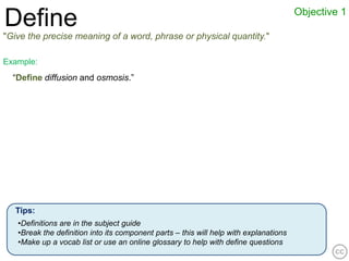 Objective 1
Define
"Give the precise meaning of a word, phrase or physical quantity."

Example:
  “Define diffusion and osmosis.”




   Tips:
   •Definitions are in the subject guide
   •Break the definition into its component parts – this will help with explanations
   •Make up a vocab list or use an online glossary to help with define questions
 