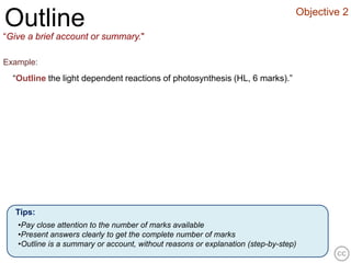 Objective 2
Outline
“Give a brief account or summary."

Example:
  “Outline the light dependent reactions of photosynthesis (HL, 6 marks).”




  Tips:
   •Pay close attention to the number of marks available
   •Present answers clearly to get the complete number of marks
   •Outline is a summary or account, without reasons or explanation (step-by-step)
 