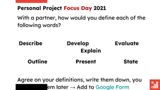 With a partner, how would you define each of the
following words?
Describe Develop Evaluate
Explain
Outline Present State
Agree on your definitions, write them down, you
will need them later → Add to Google Form
Personal Project Focus Day 2021
 