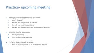 Practice- upcoming meeting
1. How you will take command of the room?
1. What’s the goal?
2. How will you will you open up the call
3. How will you moderate questions?
4. How will you manage transitions, interruptions, derailing?
2. Introduction for presenters
 Who is presenting?
 What are they going to discuss?
 3. Write down the call to action
• What do you want clients to do at the end of the call?
 