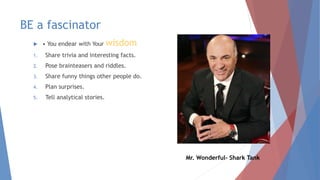 BE a fascinator
 • You endear with Your wisdom
1. Share trivia and interesting facts.
2. Pose brainteasers and riddles.
3. Share funny things other people do.
4. Plan surprises.
5. Tell analytical stories.
Mr. Wonderful- Shark Tank
 