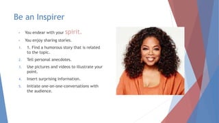 Be an Inspirer
• You endear with your spirit.
• You enjoy sharing stories.
1. 1. Find a humorous story that is related
to the topic.
2. Tell personal anecdotes.
3. Use pictures and videos to illustrate your
point.
4. Insert surprising information.
5. Initiate one-on-one-conversations with
the audience.
 