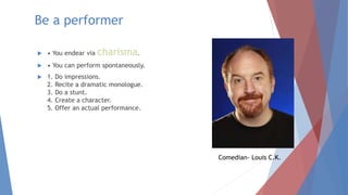 Be a performer
 • You endear via charisma.
 • You can perform spontaneously.
 1. Do impressions.
2. Recite a dramatic monologue.
3. Do a stunt.
4. Create a character.
5. Offer an actual performance.
Comedian- Louis C.K.
 