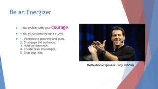Be an Energizer
 • You endear with your courage.
 • You enjoy pumping up a crowd.
 1. Incorporate groaners and puns.
2. Challenge the audience.
3. Hold competitions.
4. Create team challenges.
5. Give pep talks.
Motivational Speaker- Tony Robbins
 