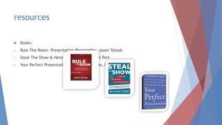 resources
 Books:
• Rule The Room- Presentation Personality- Jason Tateak
• Steal The Show & Heroic Speaking- Michael Port
• Your Perfect Presentation- Deal with nerves, fear, etc.
 