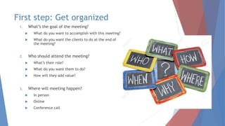 First step: Get organized
1. What’s the goal of the meeting?
 What do you want to accomplish with this meeting?
 What do you want the clients to do at the end of
the meeting?
2. Who should attend the meeting?
 What’s their role?
 What do you want them to do?
 How will they add value?
3. Where will meeting happen?
 In person
 Online
 Conference call
 