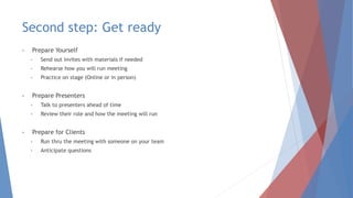Second step: Get ready
• Prepare Yourself
• Send out invites with materials if needed
• Rehearse how you will run meeting
• Practice on stage (Online or in person)
• Prepare Presenters
• Talk to presenters ahead of time
• Review their role and how the meeting will run
• Prepare for Clients
• Run thru the meeting with someone on your team
• Anticipate questions
 