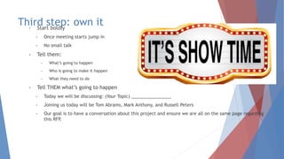 Third step: own it• Start boldly
• Once meeting starts jump in
• No small talk
• Tell them:
• What’s going to happen
• Who is going to make it happen
• What they need to do
• Tell THEM what’s going to happen
• Today we will be discussing: (Your Topic) ________________
• Joining us today will be Tom Abrams, Mark Anthony, and Russell Peters
• Our goal is to have a conversation about this project and ensure we are all on the same page regarding
this RFP.
 