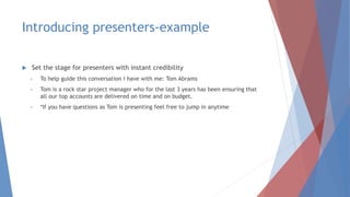 Introducing presenters-example
 Set the stage for presenters with instant credibility
• To help guide this conversation I have with me: Tom Abrams
• Tom is a rock star project manager who for the last 3 years has been ensuring that
all our top accounts are delivered on time and on budget.
• *If you have questions as Tom is presenting feel free to jump in anytime
 