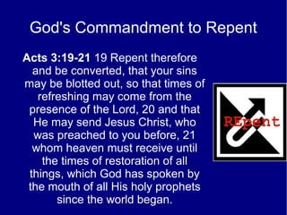 God's Commandment to Repent
Acts 3:19-21 19 Repent therefore
and be converted, that your sins
may be blotted out, so that times of
refreshing may come from the
presence of the Lord, 20 and that
He may send Jesus Christ, who
was preached to you before, 21
whom heaven must receive until
the times of restoration of all
things, which God has spoken by
the mouth of all His holy prophets
since the world began.
 