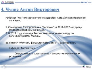 4. Чупис Антон Викторович
      Работает "Луч"ом света в тёмном царстве. Автоматик и электроник
        по жизни.

      1. Стипендиат Госкорпорации "Росатом" за 2011-2012 год среди
         студентов профильных ВУЗов.
      2. В 2011 году команда Антона выиграла универсиаду по
         волейболу в ЮАО Москвы.

      ВУЗ: НИЯУ «МИФИ», факультет Автоматики и электроники.
        Кафедра: Автоматики
             Специальность: электроника и автоматика физических
        установок.


 13
 