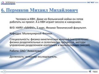 6. Пермяков Михаил Михайлович
          Человек-и-КВН. Даже из больничной койки он готов
      работать на проект. А в КВН играет весело и находчиво.
      ВУЗ: НИЯУ «МИФИ», 5 курс, Физико-Технический факультет.
      Кафедра: Молекулярной Физики.
      Специальность: физика кинетических явлений (направление:
      физика разделительных и селективных процессов, методы
      управления разделением изотопных и молекулярных смесей).
      Работа: ОАО "Аквасервис".
      Должность: инженер-исследователь.



 19
 