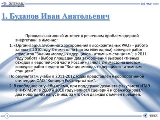 1. Буданов Иван Анатольевич

              Проявляю активный интерес к решениям проблем ядерной
         энергетики, а именно:
     1. «Организация глубинного захоронения высокоактивных РАО» - работа
         заняла в 2010 году 3-е место на (пятом ежегодном) конкурсе работ
         студентов "Знания молодых ядерщиков - атомным станциям"; в 2011
         году работа «Выбор площадки для захоронения высокоактивных
         отходов в европейской части России» заняла 2-е место на шестом
         конкурсе работ студентов "Знания молодых ядерщиков - атомным
         станциям".
     По результатам учёбы в 2011-2012 годах представлен к корпоративной
         стипендии ОАО "Концерн Росэнергоатом".
     2. В свободное от учёбы время, при поддержке деканата факультета ИТАЭ
         в НИУ МЭИ, в 2009 и 2010 году написал сценарий и срежиссировал
         два новогодних капустника, за что был дважды отмечен премией.



 3
 