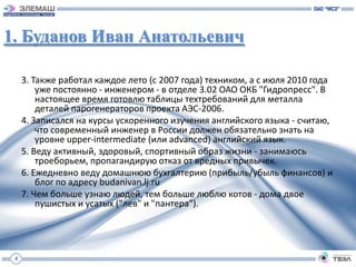 1. Буданов Иван Анатольевич

     3. Также работал каждое лето (с 2007 года) техником, а с июля 2010 года
         уже постоянно - инженером - в отделе 3.02 ОАО ОКБ "Гидропресс". В
         настоящее время готовлю таблицы техтребований для металла
         деталей парогенераторов проекта АЭС-2006.
     4. Записался на курсы ускоренного изучения английского языка - считаю,
         что современный инженер в России должен обязательно знать на
         уровне upper-intermediate (или advanced) английский язык.
     5. Веду активный, здоровый, спортивный образ жизни - занимаюсь
         троеборьем, пропагандирую отказ от вредных привычек.
     6. Ежедневно веду домашнюю бухгалтерию (прибыль/убыль финансов) и
         блог по адресу budanivan.lj.ru
     7. Чем больше узнаю людей, тем больше люблю котов - дома двое
         пушистых и усатых ("лев" и "пантера").




 4
 