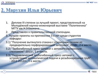 2. Марухин Илья Юрьевич

     1.   Диплом III степени за лучший проект, представленный на
          Молодёжной научно-инженерной выставке "Политехника"
          МГТУ им.Н.Э.Баумана.
     2. Представлен к правительственной стипендии.
     3. Лучшие проекты на протяжении 3-х лет среди студентов
        кафедры:
     3.1) "Получение вытянутого стакана с открытыми пазами из
        предварительно перфорированной заготовки"-2010г., 2-е место.
     3.2) "Трубогибочный пресс-автомат с автоматизированным
        стеллажом"-2011г., 1-е место.
     3.3) "Гидравлический трубогибочный пресс-автомат с
        устройствами автоматической подачи и резьбонарезания труб"
        - 2011-2012гг., 1-е место.


 7
 