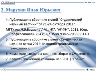 2. Марухин Илья Юрьевич
     4. Публикация в сборнике статей "Студенческий
        научный вестник" от 21-24 октября 2011г.
     МГТУ им.Н.Э.Баумана / М.: НТА "АПФН", 2011. (Сер.
        Профессионал). 254 с., ил. ISBN 938-5-7038-3511-1
     5. Публикация в сборнике статей «Студенческая
        научная весна 2012: Машиностроительные
        технологии».
     6. Командир взвода на военных сборах в Смоленске.
     7. Капитан хоккейной команды МКБ НТЦ "Гранит".

 8
 