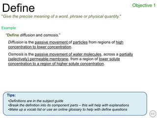 Objective 1
Define
"Give the precise meaning of a word, phrase or physical quantity."

Example:
  “Define diffusion and osmosis.”
   Diffusion is the passive movement of particles from regions of high
   concentration to lower concentration.
   Osmosis is the passive movement of water molecules, across a partially
   (selectively) permeable membrane, from a region of lower solute
   concentration to a region of higher solute concentration.




   Tips:
   •Definitions are in the subject guide
   •Break the definition into its component parts – this will help with explanations
   •Make up a vocab list or use an online glossary to help with define questions
 
