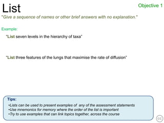 Objective 1
List
"Give a sequence of names or other brief answers with no explanation."

Example:
  “List seven levels in the hierarchy of taxa”




  “List three features of the lungs that maximise the rate of diffusion”




  Tips:
   •Lists can be used to present examples of any of the assessment statements
   •Use mnemonics for memory where the order of the list is important
   •Try to use examples that can link topics together, across the course
 