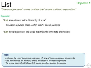 Objective 1
List
"Give a sequence of names or other brief answers with no explanation."

Example:
  “List seven levels in the hierarchy of taxa”

    Kingdom, phylum, class, order, family, genus, species

  “List three features of the lungs that maximise the rate of diffusion”




  Tips:
   •Lists can be used to present examples of any of the assessment statements
   •Use mnemonics for memory where the order of the list is important
   •Try to use examples that can link topics together, across the course
 