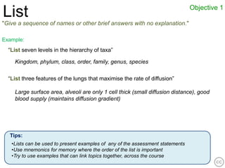 Objective 1
List
"Give a sequence of names or other brief answers with no explanation."

Example:
  “List seven levels in the hierarchy of taxa”

    Kingdom, phylum, class, order, family, genus, species

  “List three features of the lungs that maximise the rate of diffusion”

    Large surface area, alveoli are only 1 cell thick (small diffusion distance), good
    blood supply (maintains diffusion gradient)




  Tips:
   •Lists can be used to present examples of any of the assessment statements
   •Use mnemonics for memory where the order of the list is important
   •Try to use examples that can link topics together, across the course
 