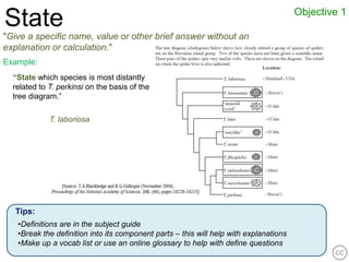 Objective 1
State
"Give a specific name, value or other brief answer without an
explanation or calculation."
Example:
  “State which species is most distantly
  related to T. perkinsi on the basis of the
  tree diagram.”

             T. laboriosa




   Tips:
   •Definitions are in the subject guide
   •Break the definition into its component parts – this will help with explanations
   •Make up a vocab list or use an online glossary to help with define questions
 