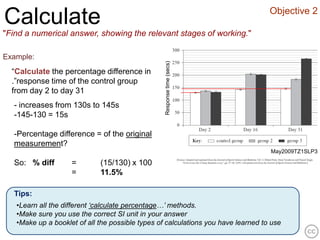 Objective 2
Calculate
"Find a numerical answer, showing the relevant stages of working."

Example:




                                                  Response time (secs)
  “Calculate the percentage difference in
  .”response time of the control group
  from day 2 to day 31
  - increases from 130s to 145s
  -145-130 = 15s

  -Percentage difference = of the original
  measurement?
                                                                                   May2009TZ1SLP3

  So: % diff        =        (15/130) x 100
                    =        11.5%

  Tips:
   •Learn all the different ‘calculate percentage…’ methods.
   •Make sure you use the correct SI unit in your answer
   •Make up a booklet of all the possible types of calculations you have learned to use
 