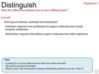 Objective 2
Distinguish
"Give the differences between two or more different items."

Example:
  “Distinguish between autotroph and heterotroph.”
   Autotroph: organism that synthesises its organic molecules from simple
   inorganic substances.
   Heterotroph: organism that obtains organic molecules from other organisms.




   Tips:
   •Looking for as many differences as there are marks awarded
   •No need to present similarities
   •Build a chart, with all possible compare/ distinguish questions you can think of
 