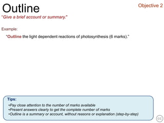 Objective 2
Outline
“Give a brief account or summary."

Example:
  “Outline the light dependent reactions of photosynthesis (6 marks).”




  Tips:
   •Pay close attention to the number of marks available
   •Present answers clearly to get the complete number of marks
   •Outline is a summary or account, without reasons or explanation (step-by-step)
 