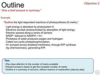 Objective 2
Outline
“Give a brief account or summary."

Example:
  “Outline the light dependent reactions of photosynthesis (6 marks).”
    Light energy is absorbed by photosystem II;
    Electrons excited/ photoactivated by absorption of light energy;
    Electron passed along a series of carriers;
    NADP+ reduced to NADPH + H+;
    Photolysis of water produces oxygen and hydrogen;
    Called non-cyclic photophosphorylation;
    H+ pumped across thylakoid membrane, through ATP synthase
    (by chemiosmosis), generating ATP.




  Tips:
   •Pay close attention to the number of marks available
   •Present answers clearly to get the complete number of marks
   •Outline is a summary or account, without reasons or explanation (step-by-step)
 