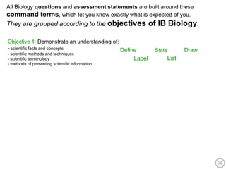 All Biology questions and assessment statements are built around these
command terms, which let you know exactly what is expected of you.
They are grouped according to the objectives              of IB Biology:

Objective 1: Demonstrate an understanding of:
- scientific facts and concepts               Define       State      Draw
- scientific methods and techniques
- scientific terminology                          Label        List
- methods of presenting scientific information
 