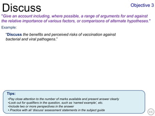 Objective 3
Discuss
"Give an account including, where possible, a range of arguments for and against
the relative importance of various factors, or comparisons of alternate hypotheses."
Example:
  “Discuss the benefits and perceived risks of vaccination against
  bacterial and viral pathogens.”




   Tips:
   •Pay close attention to the number of marks available and present answer clearly
   •Look out for qualifiers in the question, such as ‘named example’, etc.
   •Include two or more perspectives in the answer
   • Practice with all ‘discuss’ assessment statements in the subject guide
 