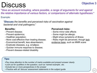 Objective 3
Discuss
"Give an account including, where possible, a range of arguments for and against
the relative importance of various factors, or comparisons of alternate hypotheses."
Example:
  “Discuss the benefits and perceived risks of vaccination against
  bacterial and viral pathogens.”
   Benefits:                                            Perceived risks:
   - Prevent disease;                                   - Some minor side effects
   - Prevent epidemics;                                 - Some might be allergic
   - Healthier population;                              - Might show symptoms of illness
   - More cost-effective than treating disease;         - Risks might be perceived, though lack
   - Economical benefit, less absenteeism;              evidence base, such as MMR scare
   - Eradicate diseases, e.g. smallpox;
   - Quicker immune response to disease;
   - Prevent disease-related disability


   Tips:
   •Pay close attention to the number of marks available and present answer clearly
   •Look out for qualifiers in the question, such as ‘named example’, etc.
   •Include two or more perspectives in the answer
   • Practice with all ‘discuss’ assessment statements in the subject guide
 
