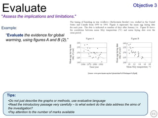 Objective 3
Evaluate
"Assess the implications and limitations."

Example:
  “Evaluate the evidence for global
  warming, using figures A and B (2).”




   Tips:
   •Do not just describe the graphs or methods, use evaluative language
   •Read the introductory passage very carefully – to what extent do the data address the aims of
   the investigation?
   •Pay attention to the number of marks available
 